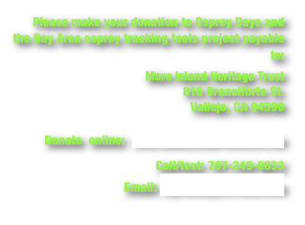 Please make your donation to Osprey Days and the Bay Area osprey tracking tools project payable to: 
Mare Island Heritage Trust
816 Branciforte St. 
Vallejo, CA 94590

Donate  online:  www.mareislandpreserve.com
Call/text: 707-249-9633
Email: myrnahayes@mac.com
